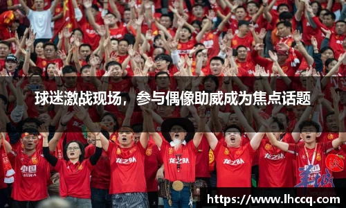 球迷激战现场，参与偶像助威成为焦点话题
