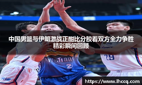 中国男篮与伊朗激战正酣比分胶着双方全力争胜精彩瞬间回顾