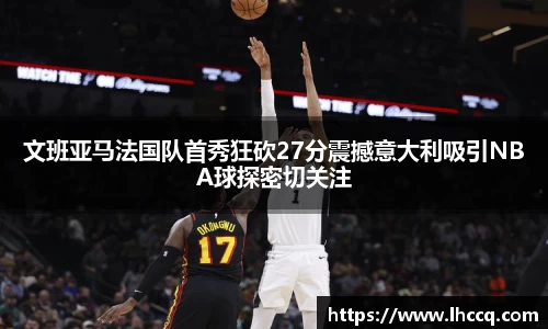 文班亚马法国队首秀狂砍27分震撼意大利吸引NBA球探密切关注