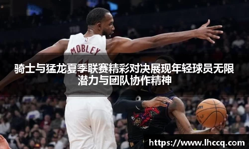 骑士与猛龙夏季联赛精彩对决展现年轻球员无限潜力与团队协作精神