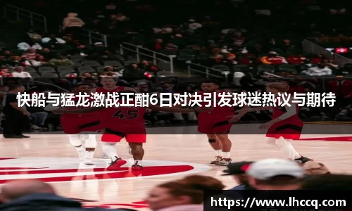快船与猛龙激战正酣6日对决引发球迷热议与期待
