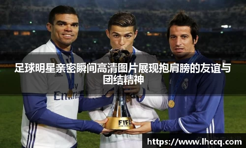 足球明星亲密瞬间高清图片展现抱肩膀的友谊与团结精神
